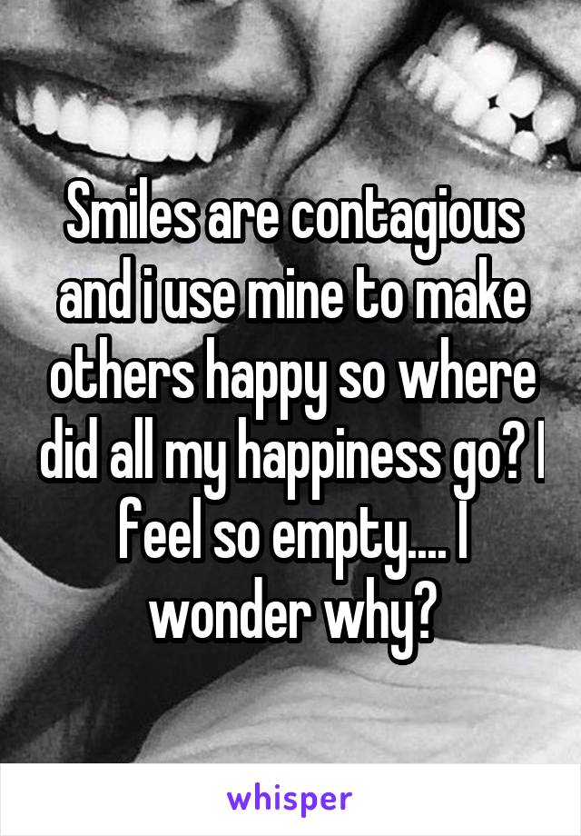 Smiles are contagious and i use mine to make others happy so where did all my happiness go? I feel so empty.... I wonder why?