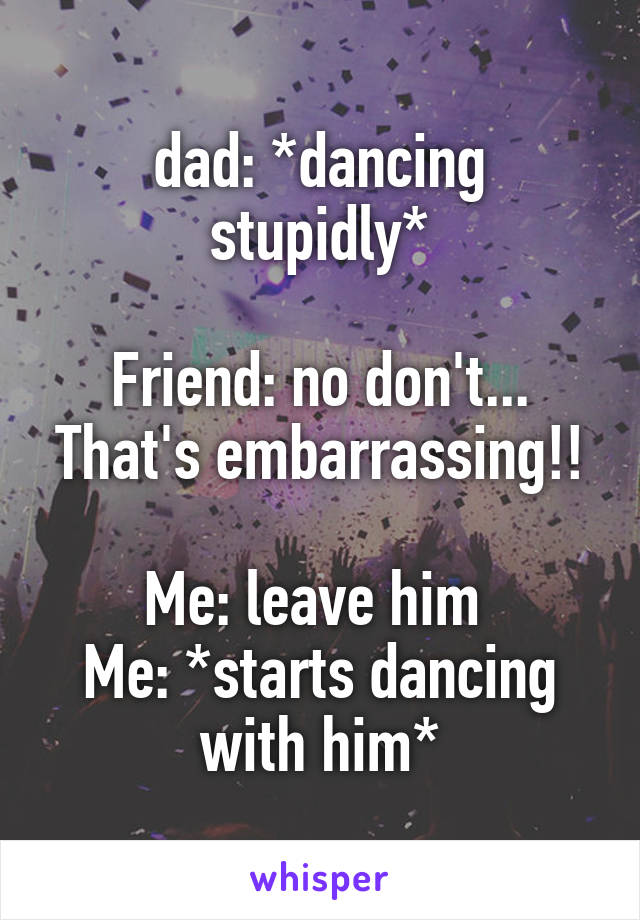 dad: *dancing stupidly*

Friend: no don't... That's embarrassing!!

Me: leave him 
Me: *starts dancing with him*