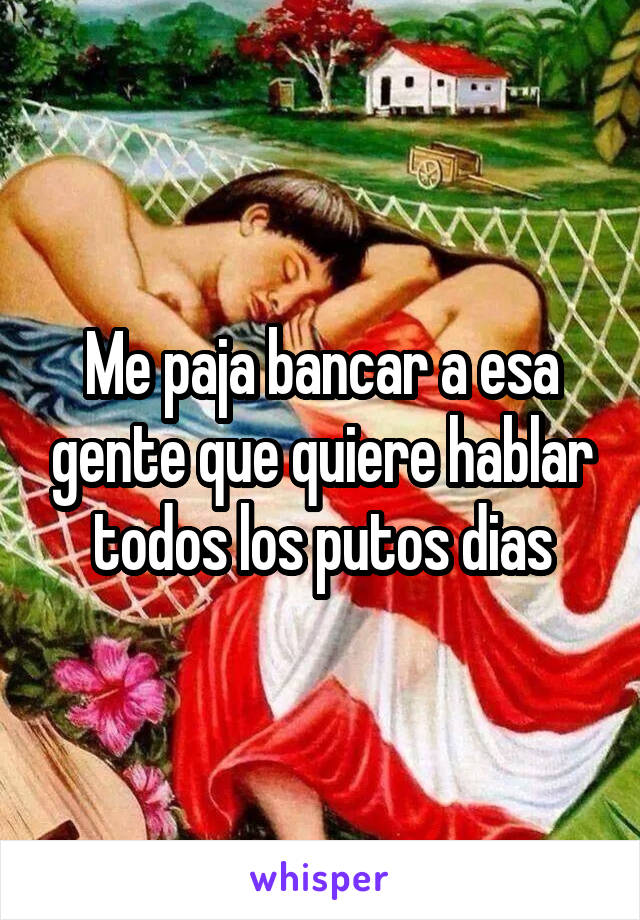 Me paja bancar a esa gente que quiere hablar todos los putos dias