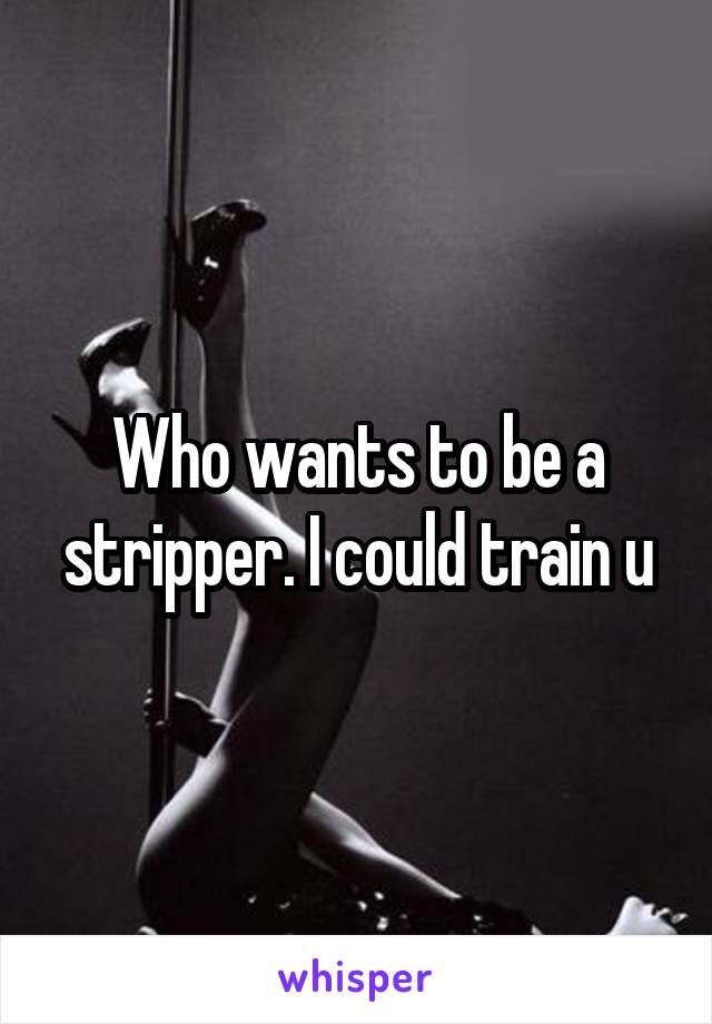 Who wants to be a stripper. I could train u