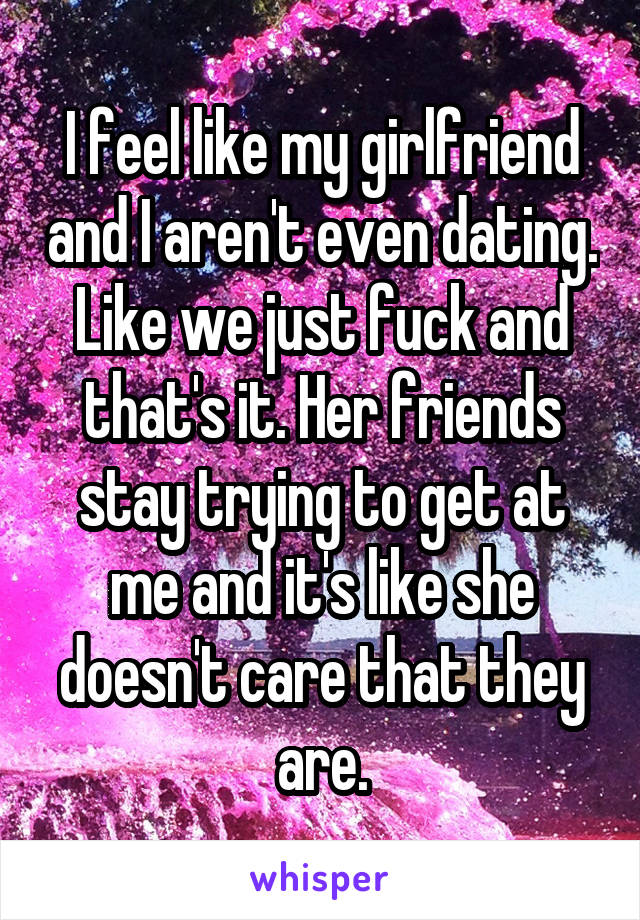 I feel like my girlfriend and I aren't even dating. Like we just fuck and that's it. Her friends stay trying to get at me and it's like she doesn't care that they are.