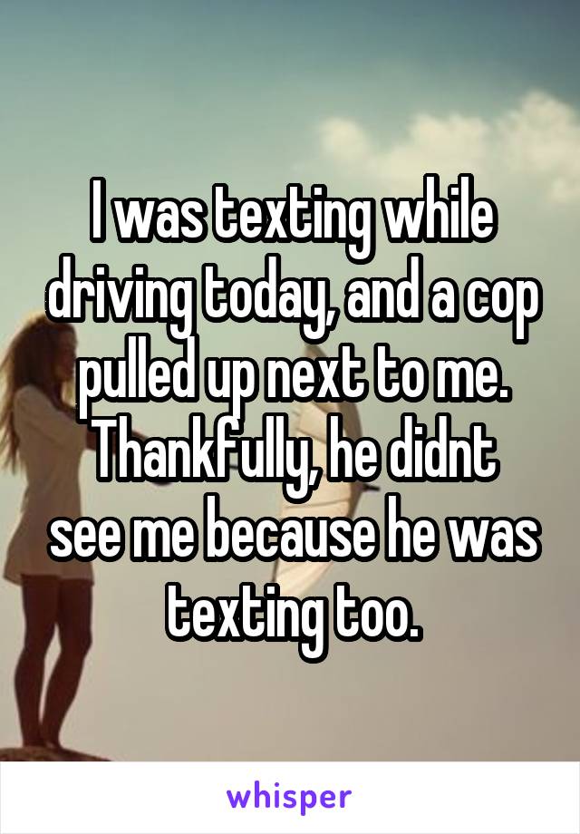 I was texting while driving today, and a cop pulled up next to me.
Thankfully, he didnt see me because he was texting too.