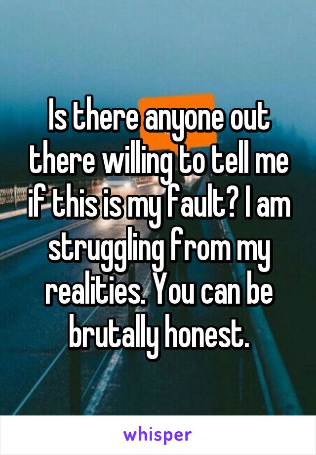 Is there anyone out there willing to tell me if this is my fault? I am struggling from my realities. You can be brutally honest.