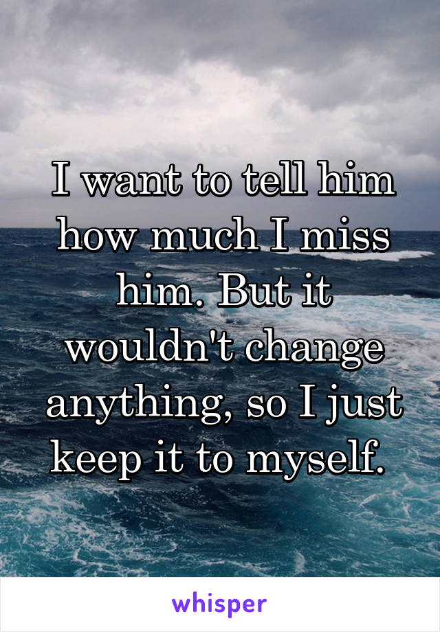 I want to tell him how much I miss him. But it wouldn't change anything, so I just keep it to myself. 