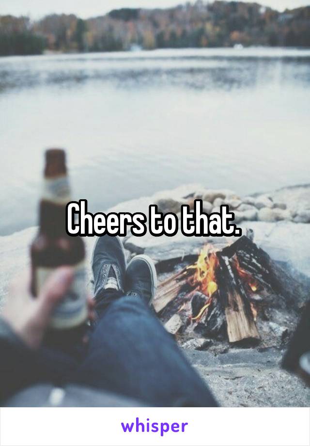 Cheers to that. 