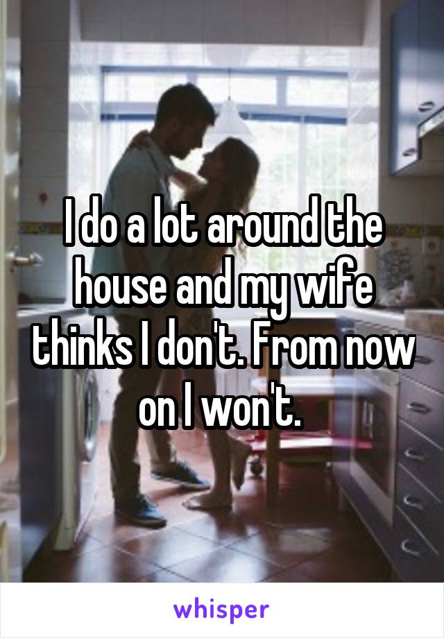 I do a lot around the house and my wife thinks I don't. From now on I won't. 