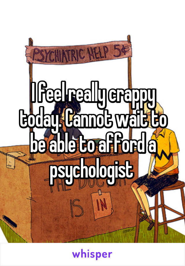 I feel really crappy today. Cannot wait to be able to afford a psychologist 