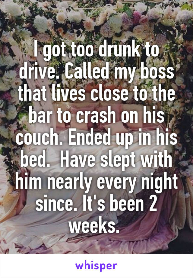 I got too drunk to drive. Called my boss that lives close to the bar to crash on his couch. Ended up in his bed.  Have slept with him nearly every night since. It's been 2 weeks. 