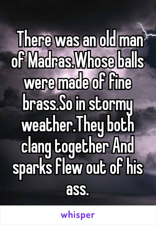  There was an old man of Madras.Whose balls were made of fine brass.So in stormy weather.They both clang together And sparks flew out of his ass.