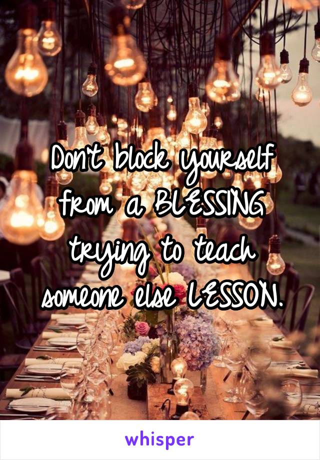 Don't block yourself from a BLESSING trying to teach someone else LESSON.