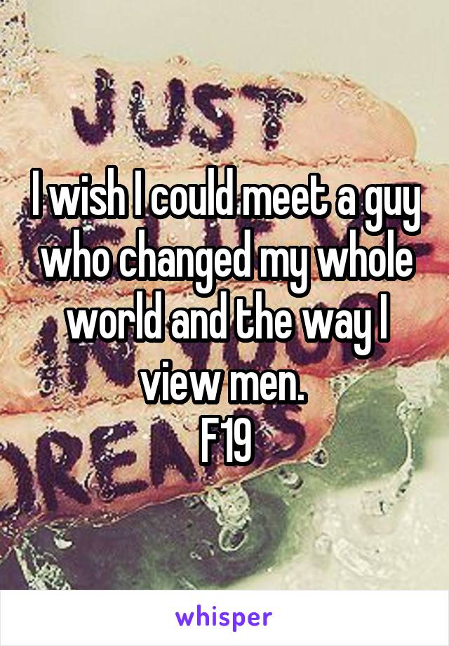 I wish I could meet a guy who changed my whole world and the way I view men. 
F19