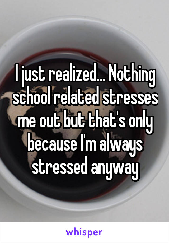 I just realized... Nothing school related stresses me out but that's only because I'm always stressed anyway