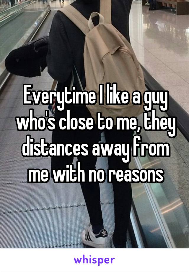 Everytime I like a guy who's close to me, they distances away from me with no reasons