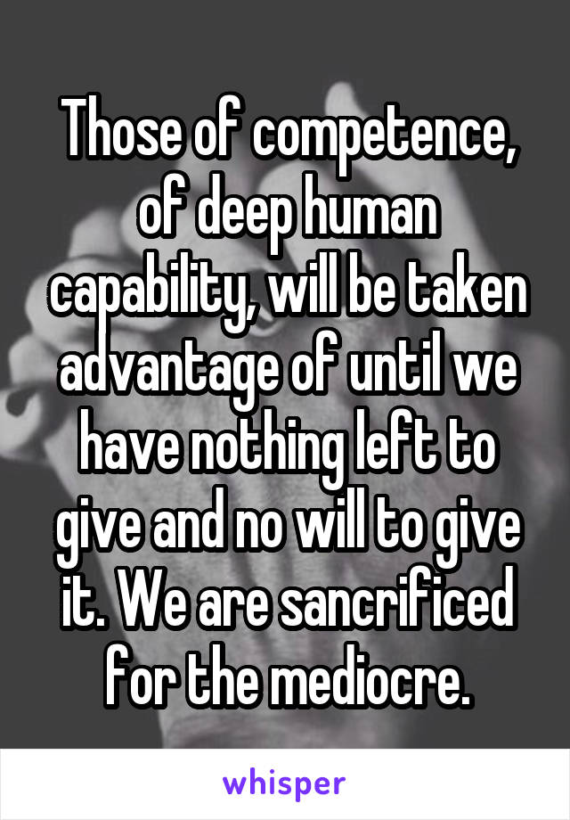 Those of competence, of deep human capability, will be taken advantage of until we have nothing left to give and no will to give it. We are sancrificed for the mediocre.