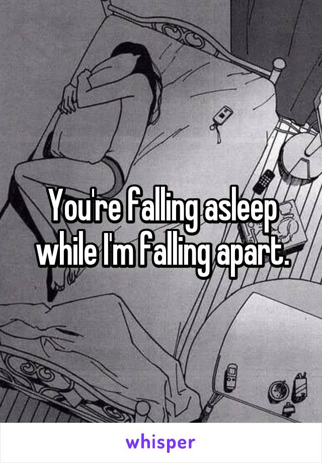 You're falling asleep while I'm falling apart.