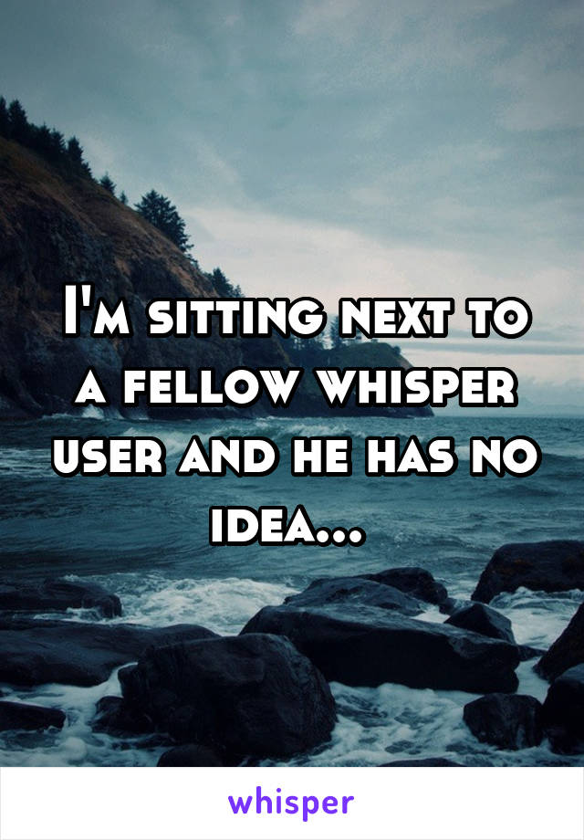 I'm sitting next to a fellow whisper user and he has no idea... 