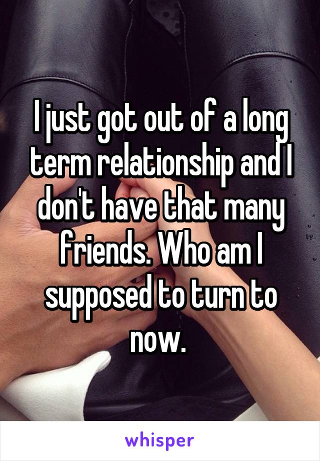 I just got out of a long term relationship and I don't have that many friends. Who am I supposed to turn to now. 