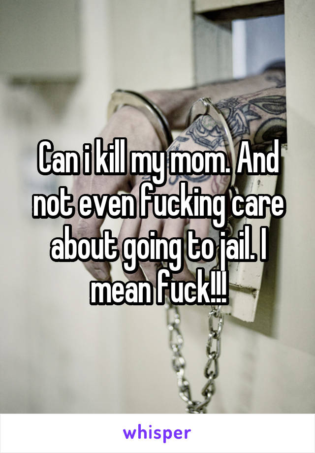 Can i kill my mom. And not even fucking care about going to jail. I mean fuck!!!