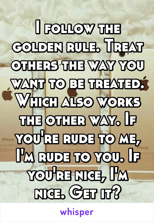 I follow the golden rule. Treat others the way you want to be treated. Which also works the other way. If you're rude to me, I'm rude to you. If you're nice, I'm nice. Get it?