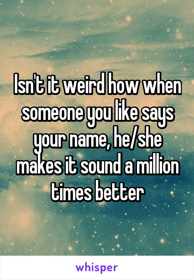 Isn't it weird how when someone you like says your name, he/she makes it sound a million times better