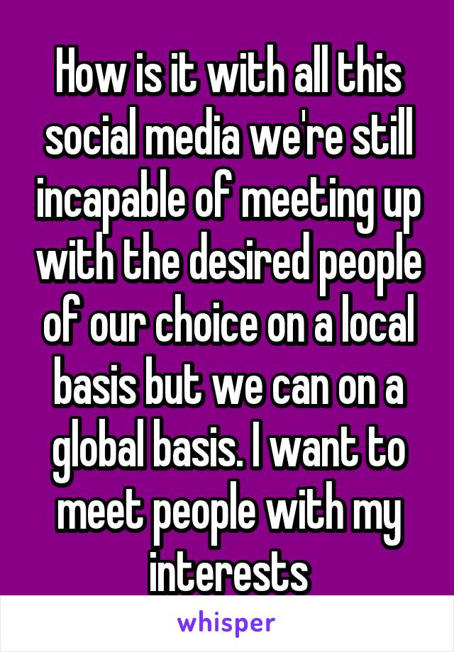 How is it with all this social media we're still incapable of meeting up with the desired people of our choice on a local basis but we can on a global basis. I want to meet people with my interests