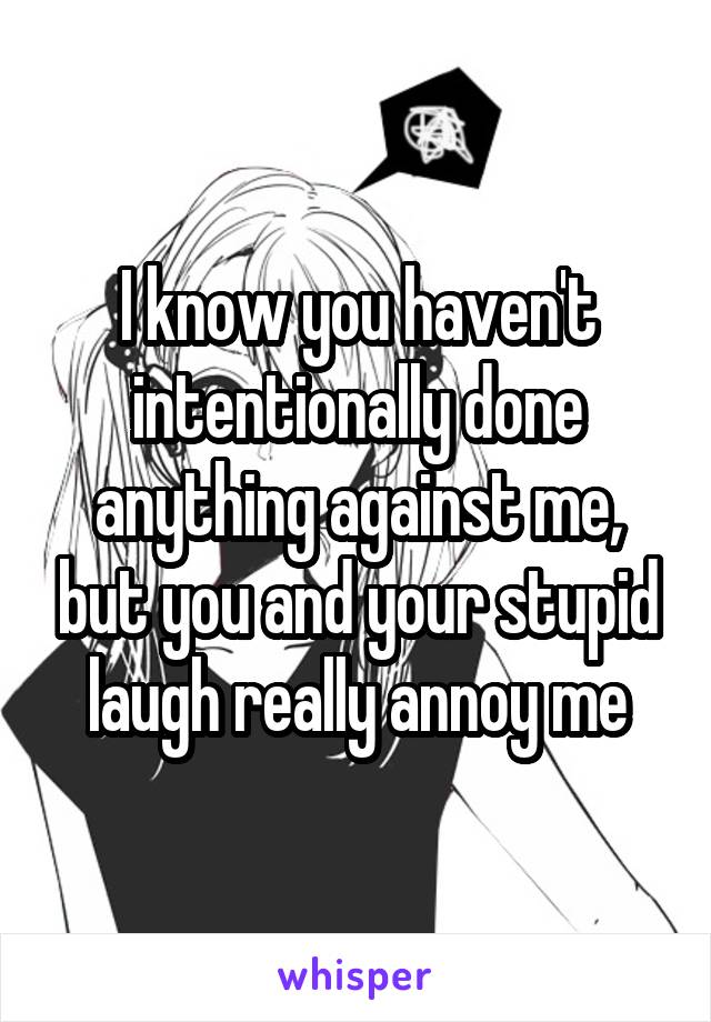 I know you haven't intentionally done anything against me, but you and your stupid laugh really annoy me