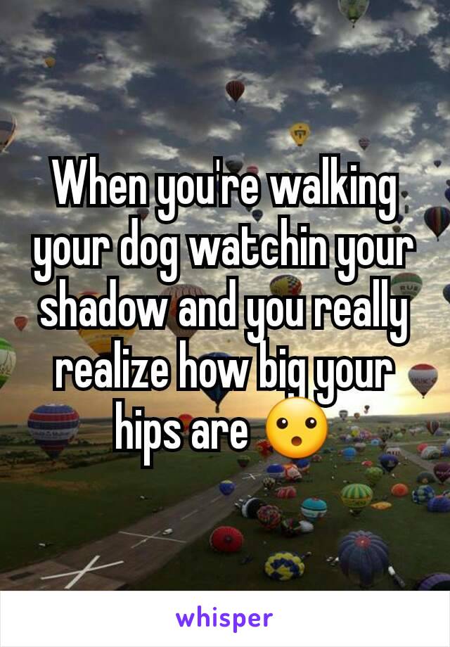 When you're walking your dog watchin your shadow and you really realize how big your hips are 😮