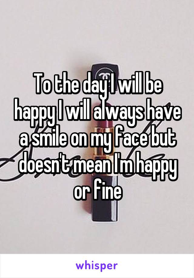 To the day I will be happy I will always have a smile on my face but doesn't mean I'm happy or fine