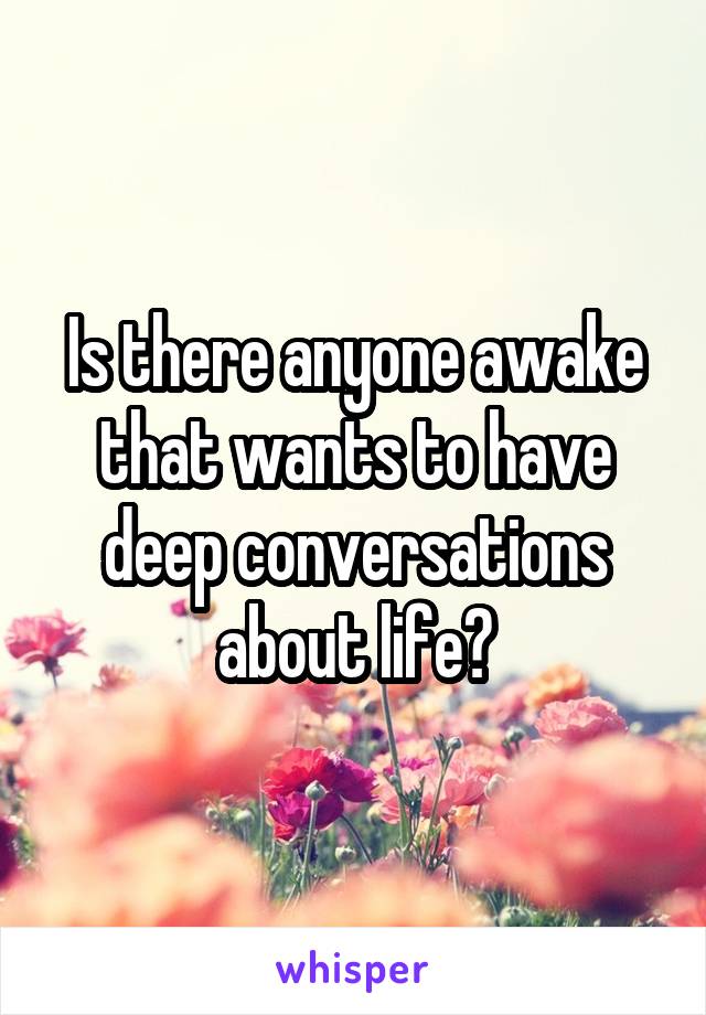 Is there anyone awake that wants to have deep conversations about life?
