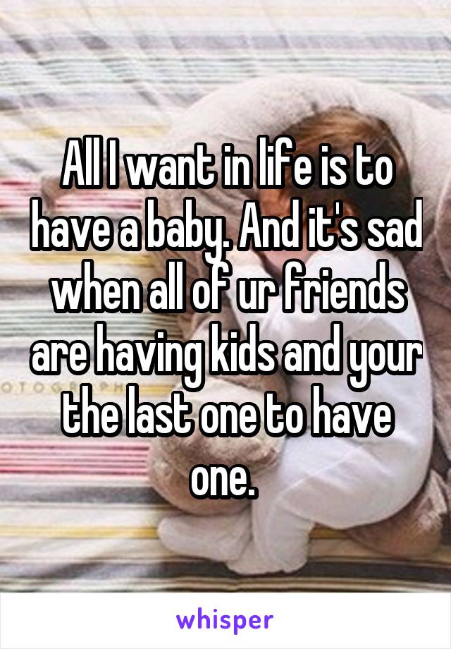 All I want in life is to have a baby. And it's sad when all of ur friends are having kids and your the last one to have one. 