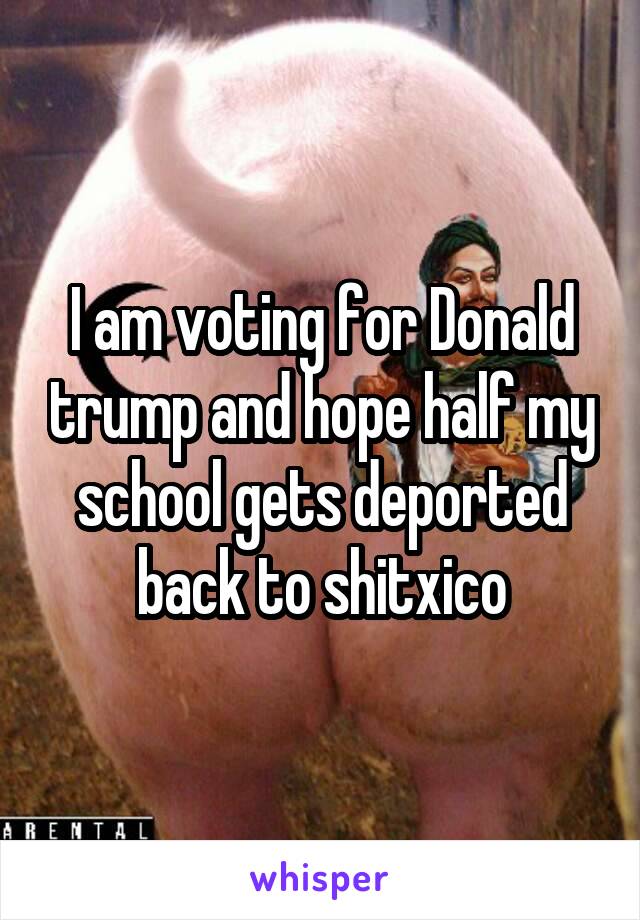 I am voting for Donald trump and hope half my school gets deported back to shitxico