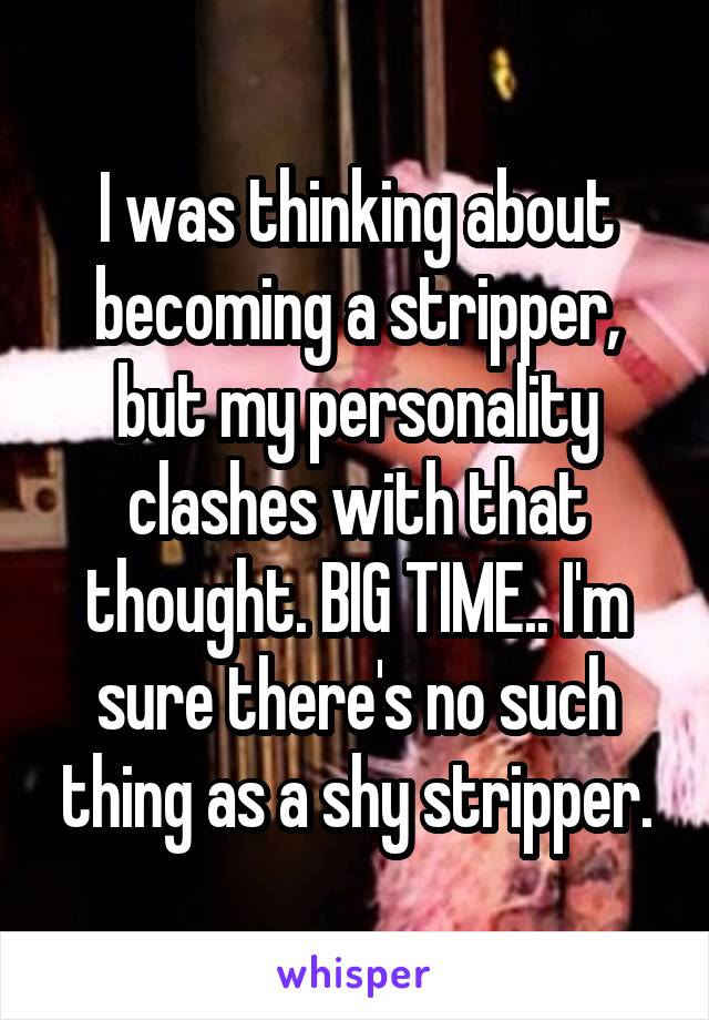 I was thinking about becoming a stripper, but my personality clashes with that thought. BIG TIME.. I'm sure there's no such thing as a shy stripper.
