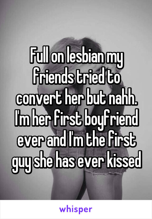 Full on lesbian my friends tried to convert her but nahh. I'm her first boyfriend ever and I'm the first guy she has ever kissed