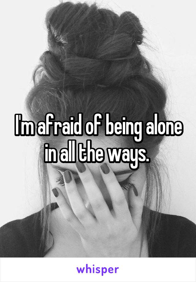 I'm afraid of being alone in all the ways. 