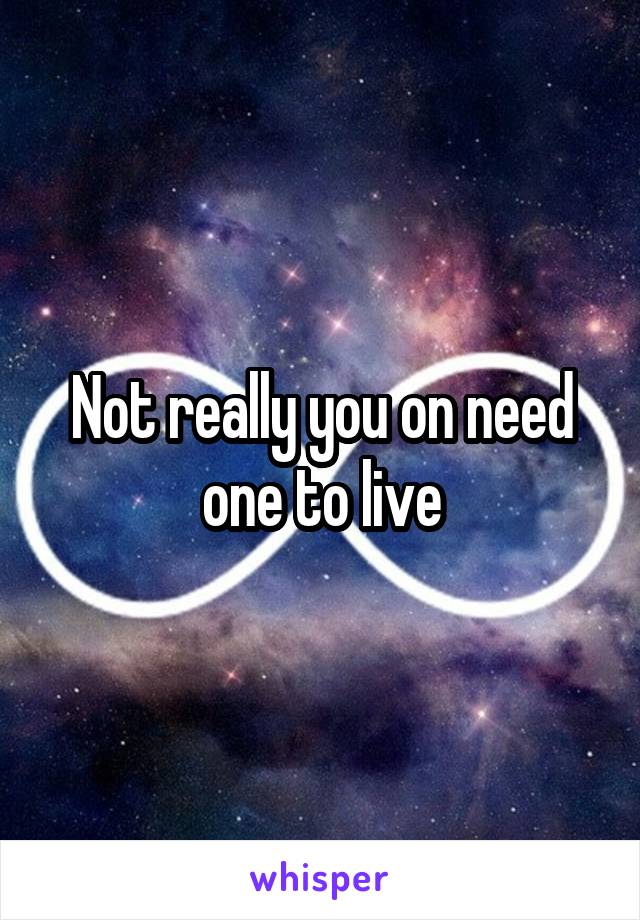 Not really you on need one to live