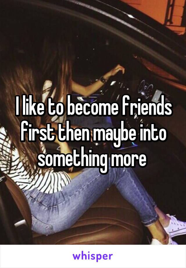 I like to become friends first then maybe into something more 