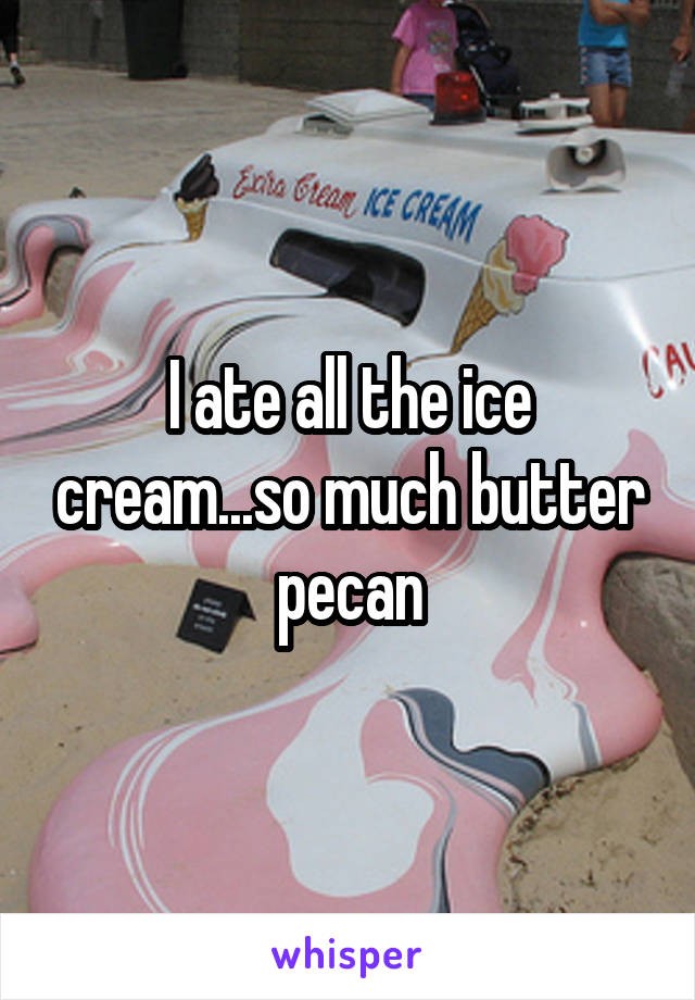 I ate all the ice cream...so much butter pecan