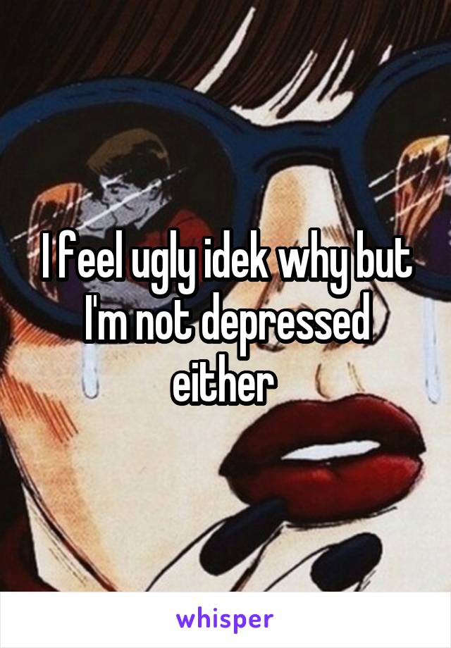 I feel ugly idek why but I'm not depressed either 