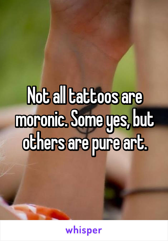 Not all tattoos are moronic. Some yes, but others are pure art.