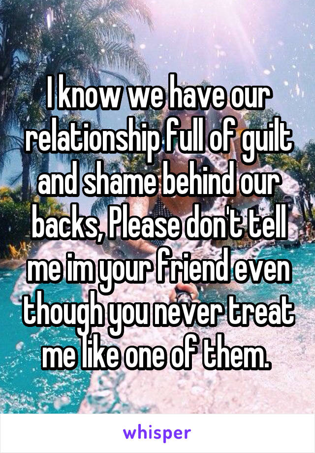 I know we have our relationship full of guilt and shame behind our backs, Please don't tell me im your friend even though you never treat me like one of them. 