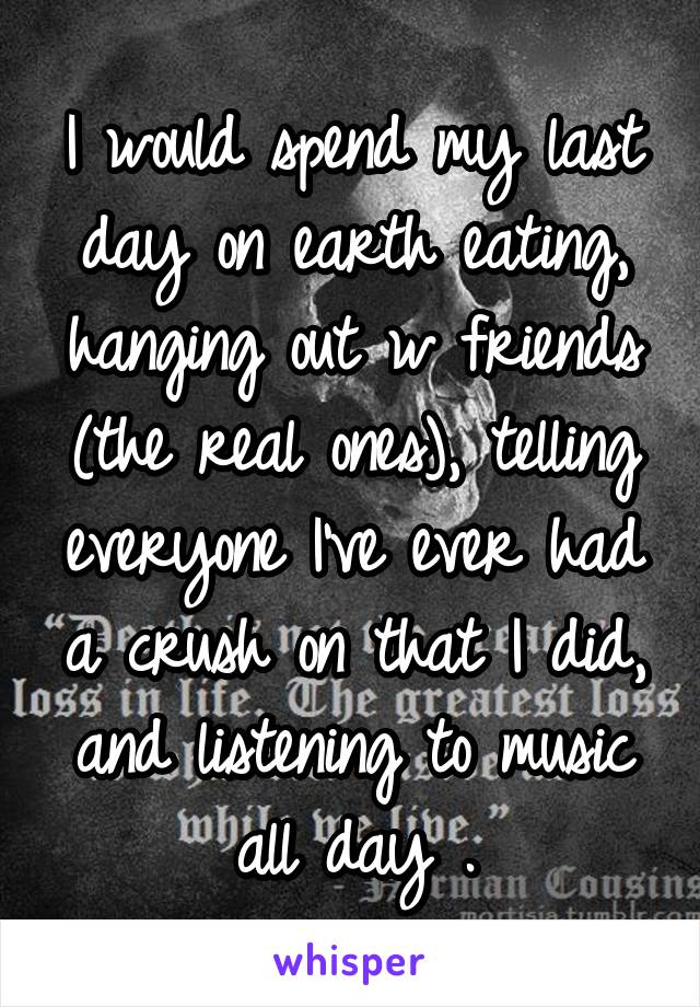 I would spend my last day on earth eating, hanging out w friends (the real ones), telling everyone I've ever had a crush on that I did, and listening to music all day .