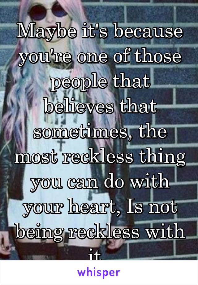 Maybe it's because you're one of those people that believes that sometimes, the most reckless thing you can do with your heart, Is not being reckless with it. 