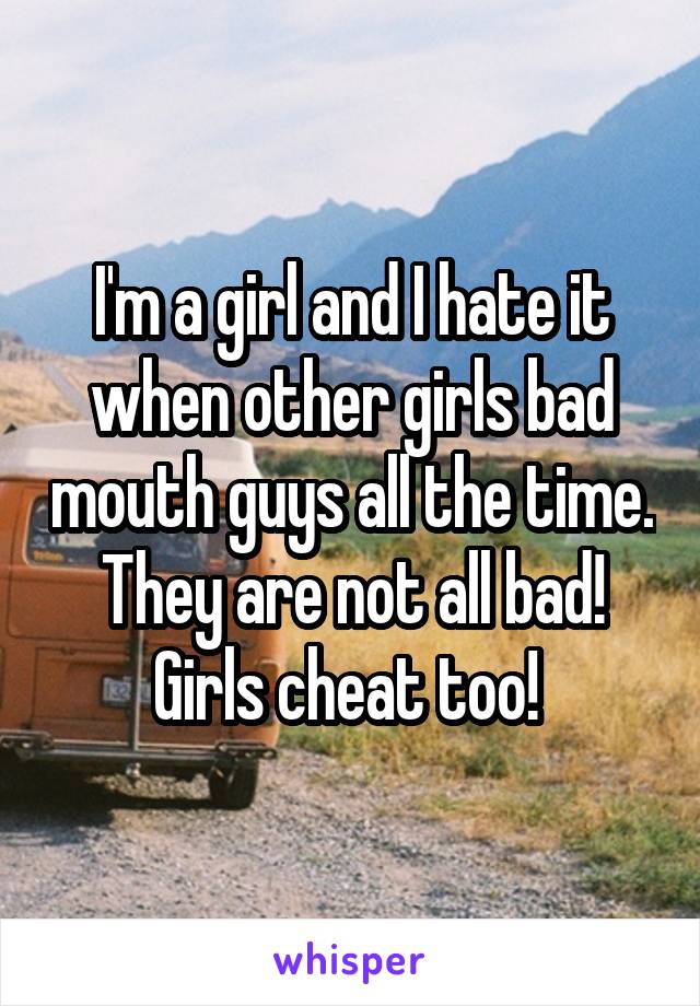 I'm a girl and I hate it when other girls bad mouth guys all the time. They are not all bad! Girls cheat too! 
