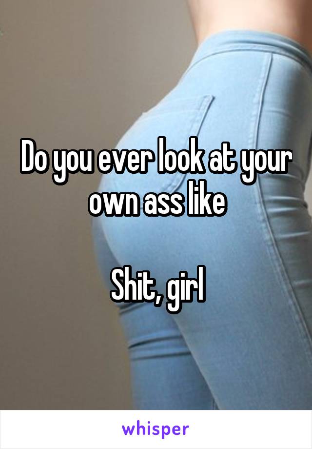 Do you ever look at your own ass like

Shit, girl