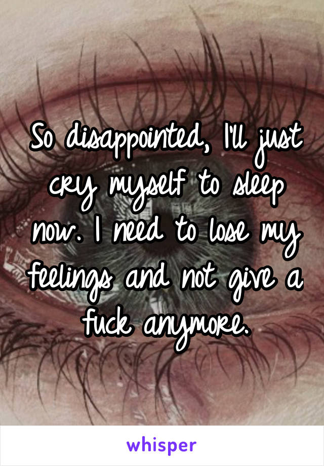 So disappointed, I'll just cry myself to sleep now. I need to lose my feelings and not give a fuck anymore.
