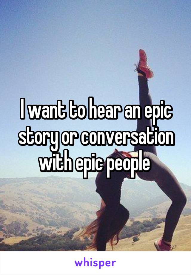 I want to hear an epic story or conversation with epic people 