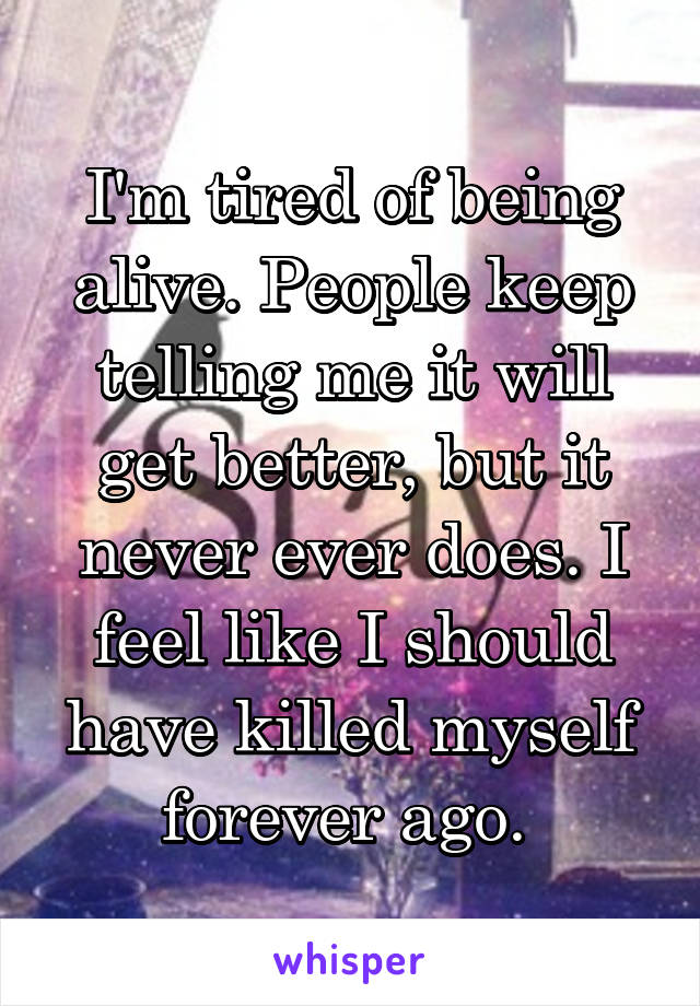 I'm tired of being alive. People keep telling me it will get better, but it never ever does. I feel like I should have killed myself forever ago. 