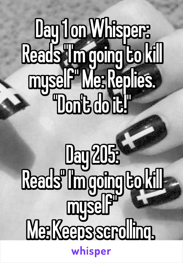 Day 1 on Whisper:
Reads "I'm going to kill myself" Me: Replies. "Don't do it!"

Day 205:
Reads" I'm going to kill myself"
Me: Keeps scrolling. 