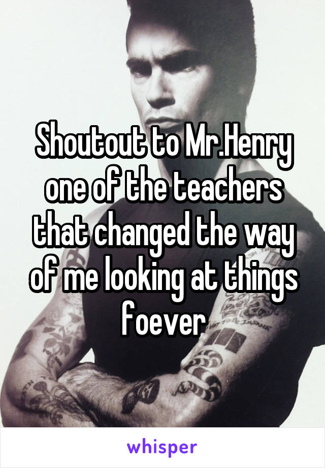 Shoutout to Mr.Henry one of the teachers that changed the way of me looking at things foever