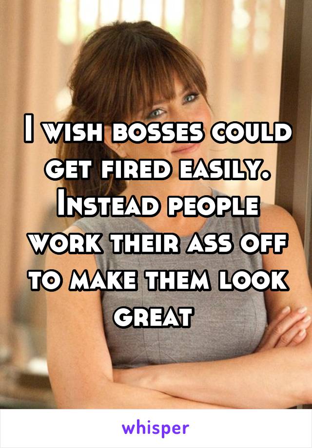 I wish bosses could get fired easily. Instead people work their ass off to make them look great 